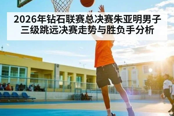 2026年钻石联赛总决赛朱亚明男子三级跳远决赛走势与胜负手分析